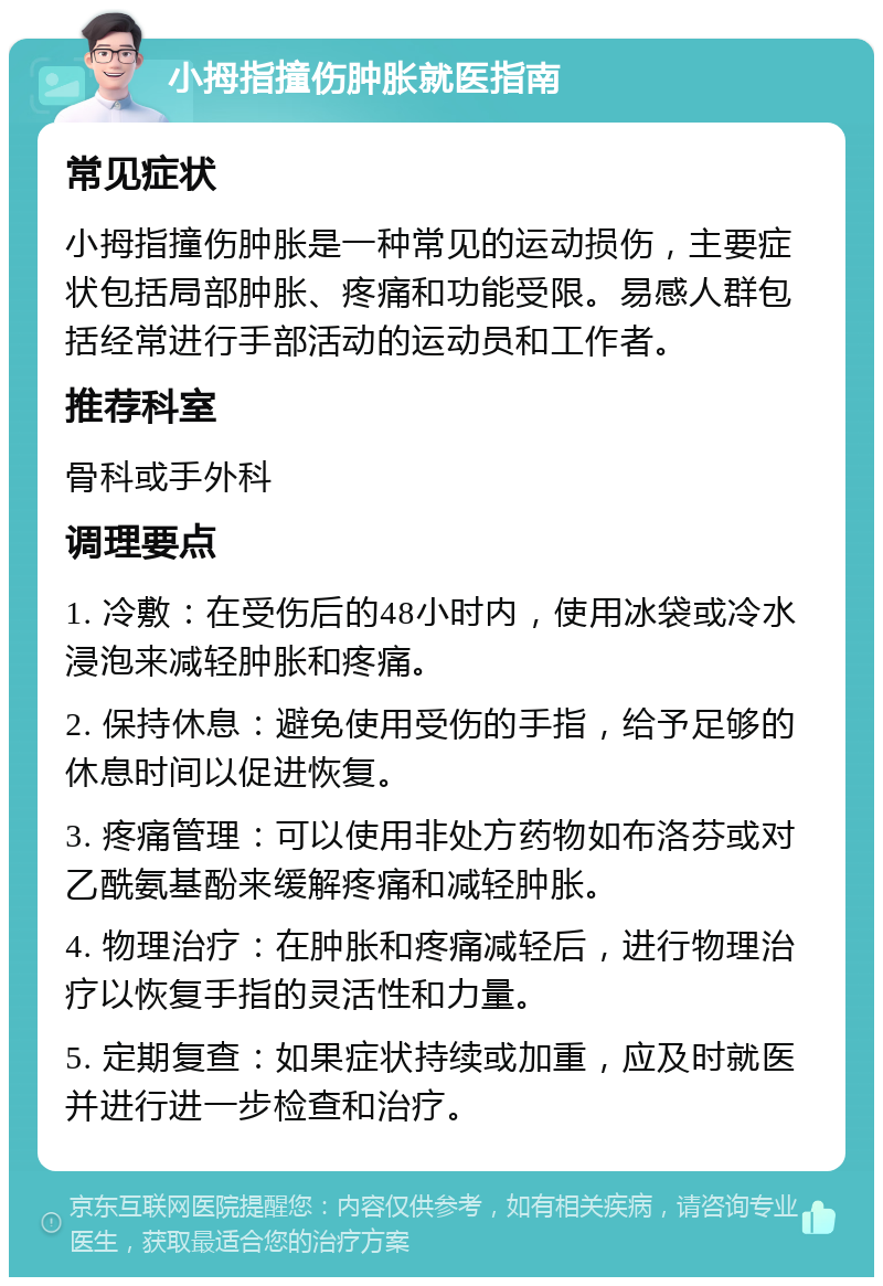 小拇指撞伤肿胀就医指南 常见症状 小拇指撞伤肿胀是一种常见的运动损伤，主要症状包括局部肿胀、疼痛和功能受限。易感人群包括经常进行手部活动的运动员和工作者。 推荐科室 骨科或手外科 调理要点 1. 冷敷：在受伤后的48小时内，使用冰袋或冷水浸泡来减轻肿胀和疼痛。 2. 保持休息：避免使用受伤的手指，给予足够的休息时间以促进恢复。 3. 疼痛管理：可以使用非处方药物如布洛芬或对乙酰氨基酚来缓解疼痛和减轻肿胀。 4. 物理治疗：在肿胀和疼痛减轻后，进行物理治疗以恢复手指的灵活性和力量。 5. 定期复查：如果症状持续或加重，应及时就医并进行进一步检查和治疗。