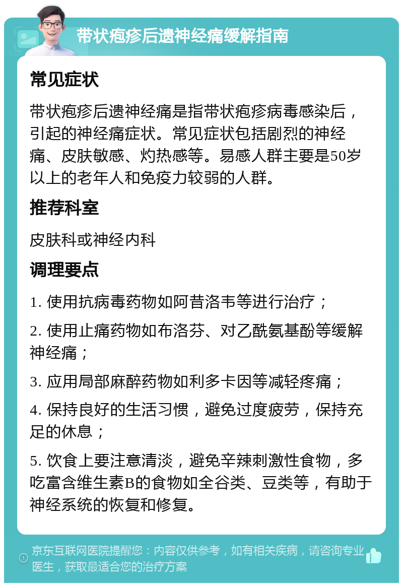 带状疱疹后遗神经痛缓解指南 常见症状 带状疱疹后遗神经痛是指带状疱疹病毒感染后，引起的神经痛症状。常见症状包括剧烈的神经痛、皮肤敏感、灼热感等。易感人群主要是50岁以上的老年人和免疫力较弱的人群。 推荐科室 皮肤科或神经内科 调理要点 1. 使用抗病毒药物如阿昔洛韦等进行治疗； 2. 使用止痛药物如布洛芬、对乙酰氨基酚等缓解神经痛； 3. 应用局部麻醉药物如利多卡因等减轻疼痛； 4. 保持良好的生活习惯，避免过度疲劳，保持充足的休息； 5. 饮食上要注意清淡，避免辛辣刺激性食物，多吃富含维生素B的食物如全谷类、豆类等，有助于神经系统的恢复和修复。