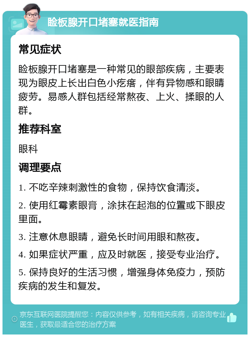 睑板腺开口堵塞就医指南 常见症状 睑板腺开口堵塞是一种常见的眼部疾病，主要表现为眼皮上长出白色小疙瘩，伴有异物感和眼睛疲劳。易感人群包括经常熬夜、上火、揉眼的人群。 推荐科室 眼科 调理要点 1. 不吃辛辣刺激性的食物，保持饮食清淡。 2. 使用红霉素眼膏，涂抹在起泡的位置或下眼皮里面。 3. 注意休息眼睛，避免长时间用眼和熬夜。 4. 如果症状严重，应及时就医，接受专业治疗。 5. 保持良好的生活习惯，增强身体免疫力，预防疾病的发生和复发。