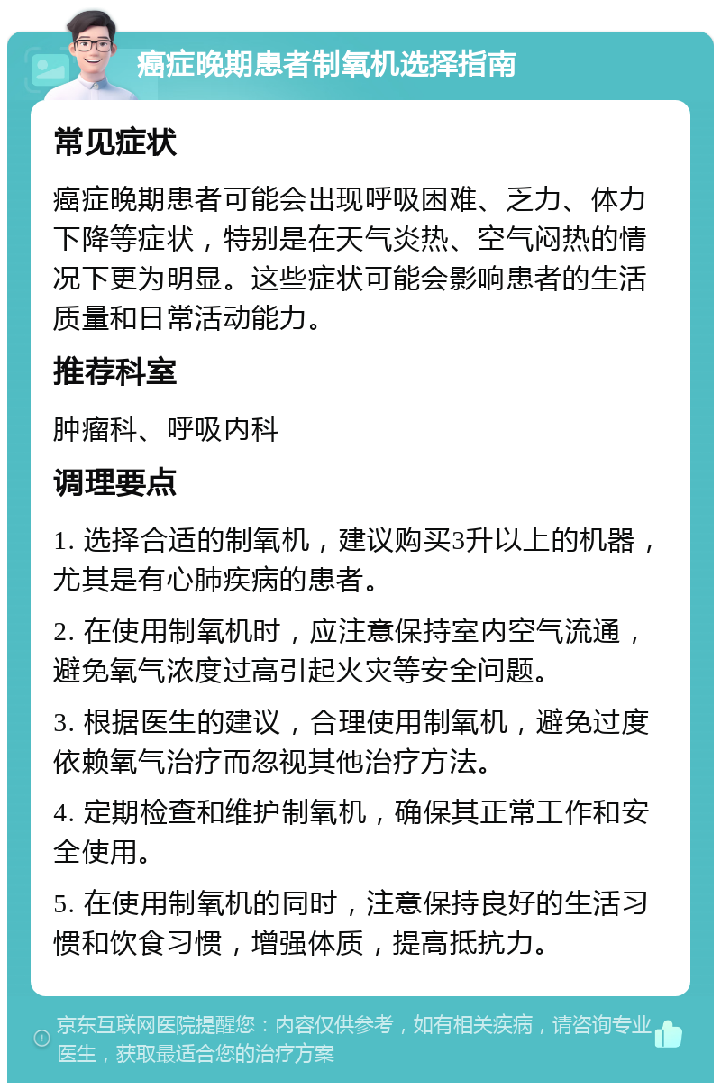 癌症晚期患者制氧机选择指南 常见症状 癌症晚期患者可能会出现呼吸困难、乏力、体力下降等症状，特别是在天气炎热、空气闷热的情况下更为明显。这些症状可能会影响患者的生活质量和日常活动能力。 推荐科室 肿瘤科、呼吸内科 调理要点 1. 选择合适的制氧机，建议购买3升以上的机器，尤其是有心肺疾病的患者。 2. 在使用制氧机时，应注意保持室内空气流通，避免氧气浓度过高引起火灾等安全问题。 3. 根据医生的建议，合理使用制氧机，避免过度依赖氧气治疗而忽视其他治疗方法。 4. 定期检查和维护制氧机，确保其正常工作和安全使用。 5. 在使用制氧机的同时，注意保持良好的生活习惯和饮食习惯，增强体质，提高抵抗力。