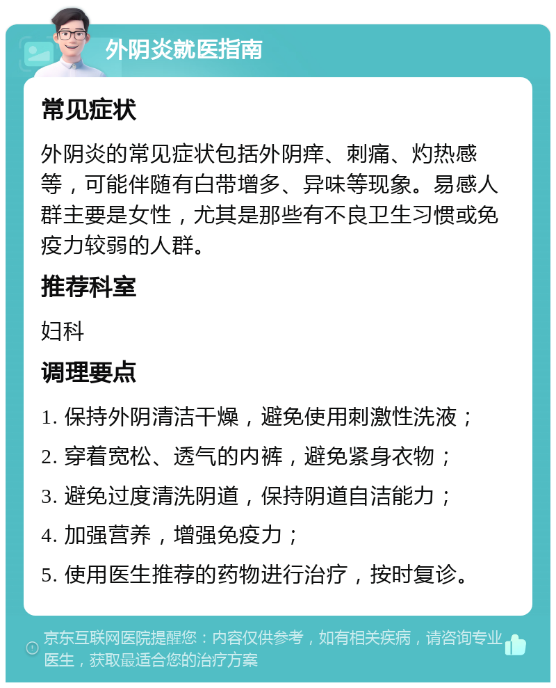 外阴炎就医指南 常见症状 外阴炎的常见症状包括外阴痒、刺痛、灼热感等，可能伴随有白带增多、异味等现象。易感人群主要是女性，尤其是那些有不良卫生习惯或免疫力较弱的人群。 推荐科室 妇科 调理要点 1. 保持外阴清洁干燥，避免使用刺激性洗液； 2. 穿着宽松、透气的内裤，避免紧身衣物； 3. 避免过度清洗阴道，保持阴道自洁能力； 4. 加强营养，增强免疫力； 5. 使用医生推荐的药物进行治疗，按时复诊。