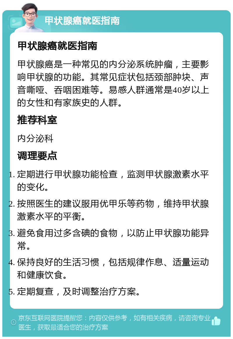 甲状腺癌就医指南 甲状腺癌就医指南 甲状腺癌是一种常见的内分泌系统肿瘤，主要影响甲状腺的功能。其常见症状包括颈部肿块、声音嘶哑、吞咽困难等。易感人群通常是40岁以上的女性和有家族史的人群。 推荐科室 内分泌科 调理要点 定期进行甲状腺功能检查，监测甲状腺激素水平的变化。 按照医生的建议服用优甲乐等药物，维持甲状腺激素水平的平衡。 避免食用过多含碘的食物，以防止甲状腺功能异常。 保持良好的生活习惯，包括规律作息、适量运动和健康饮食。 定期复查，及时调整治疗方案。