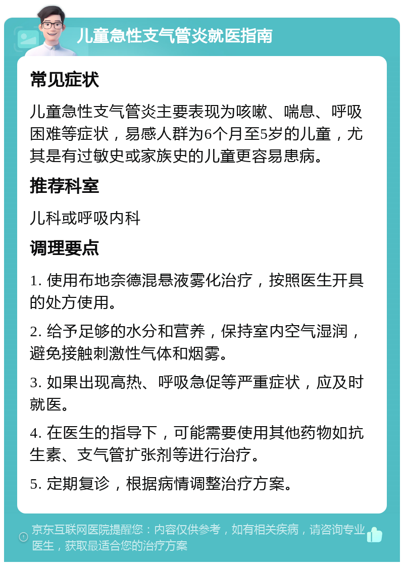 儿童急性支气管炎就医指南 常见症状 儿童急性支气管炎主要表现为咳嗽、喘息、呼吸困难等症状，易感人群为6个月至5岁的儿童，尤其是有过敏史或家族史的儿童更容易患病。 推荐科室 儿科或呼吸内科 调理要点 1. 使用布地奈德混悬液雾化治疗，按照医生开具的处方使用。 2. 给予足够的水分和营养，保持室内空气湿润，避免接触刺激性气体和烟雾。 3. 如果出现高热、呼吸急促等严重症状，应及时就医。 4. 在医生的指导下，可能需要使用其他药物如抗生素、支气管扩张剂等进行治疗。 5. 定期复诊，根据病情调整治疗方案。