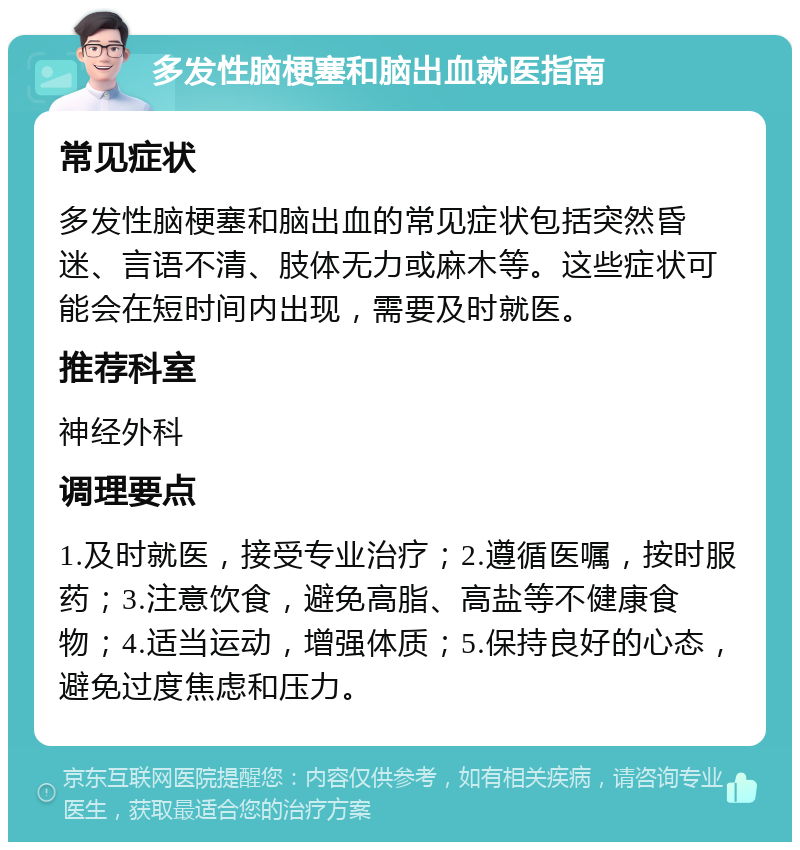 多发性脑梗塞和脑出血就医指南 常见症状 多发性脑梗塞和脑出血的常见症状包括突然昏迷、言语不清、肢体无力或麻木等。这些症状可能会在短时间内出现，需要及时就医。 推荐科室 神经外科 调理要点 1.及时就医，接受专业治疗；2.遵循医嘱，按时服药；3.注意饮食，避免高脂、高盐等不健康食物；4.适当运动，增强体质；5.保持良好的心态，避免过度焦虑和压力。