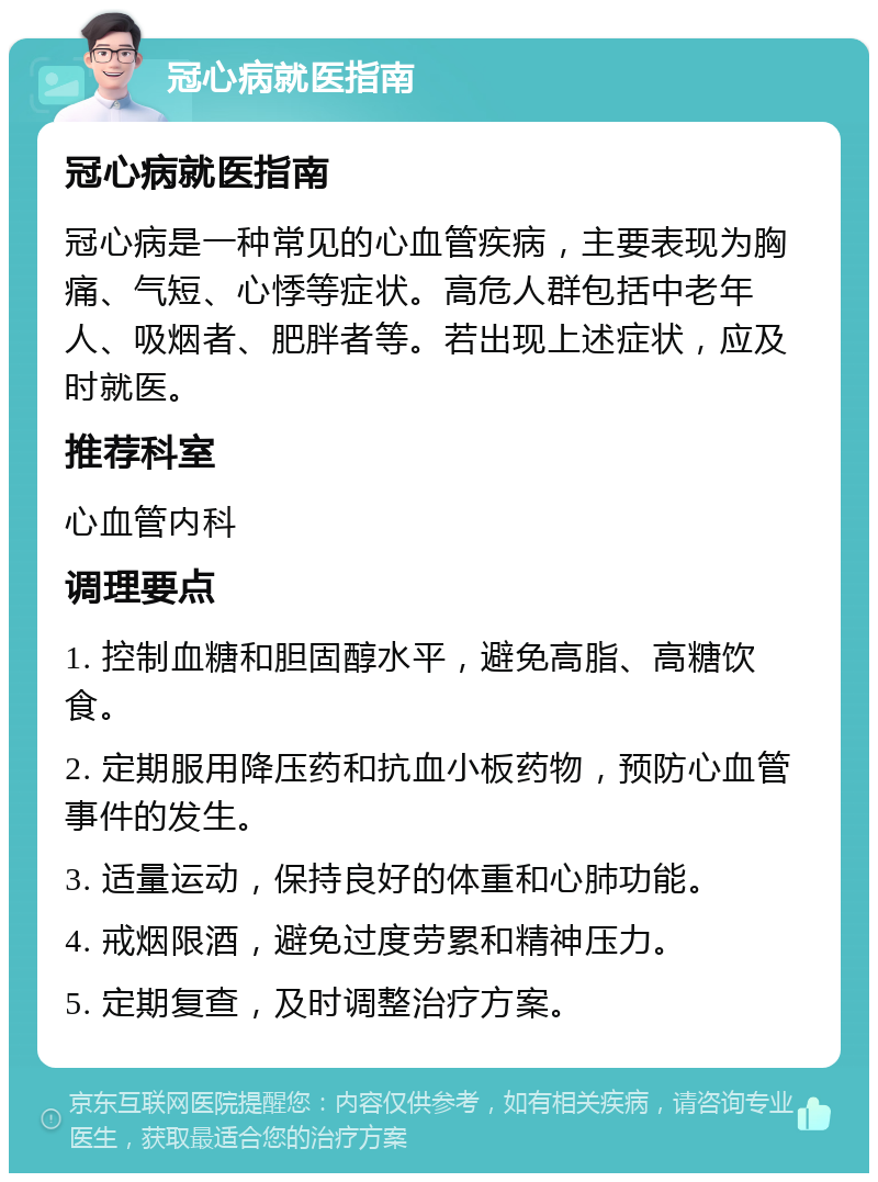 冠心病就医指南 冠心病就医指南 冠心病是一种常见的心血管疾病，主要表现为胸痛、气短、心悸等症状。高危人群包括中老年人、吸烟者、肥胖者等。若出现上述症状，应及时就医。 推荐科室 心血管内科 调理要点 1. 控制血糖和胆固醇水平，避免高脂、高糖饮食。 2. 定期服用降压药和抗血小板药物，预防心血管事件的发生。 3. 适量运动，保持良好的体重和心肺功能。 4. 戒烟限酒，避免过度劳累和精神压力。 5. 定期复查，及时调整治疗方案。