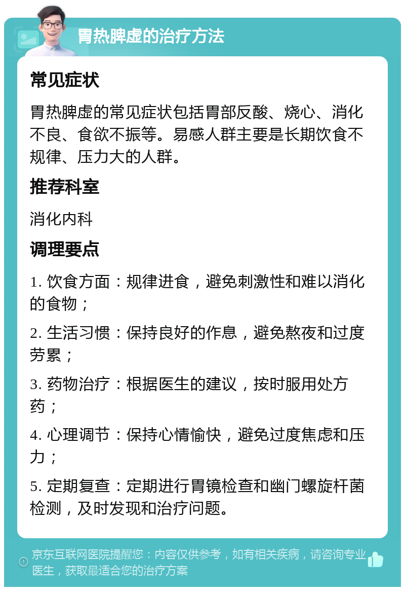 胃热脾虚的治疗方法 常见症状 胃热脾虚的常见症状包括胃部反酸、烧心、消化不良、食欲不振等。易感人群主要是长期饮食不规律、压力大的人群。 推荐科室 消化内科 调理要点 1. 饮食方面：规律进食，避免刺激性和难以消化的食物； 2. 生活习惯：保持良好的作息，避免熬夜和过度劳累； 3. 药物治疗：根据医生的建议，按时服用处方药； 4. 心理调节：保持心情愉快，避免过度焦虑和压力； 5. 定期复查：定期进行胃镜检查和幽门螺旋杆菌检测，及时发现和治疗问题。