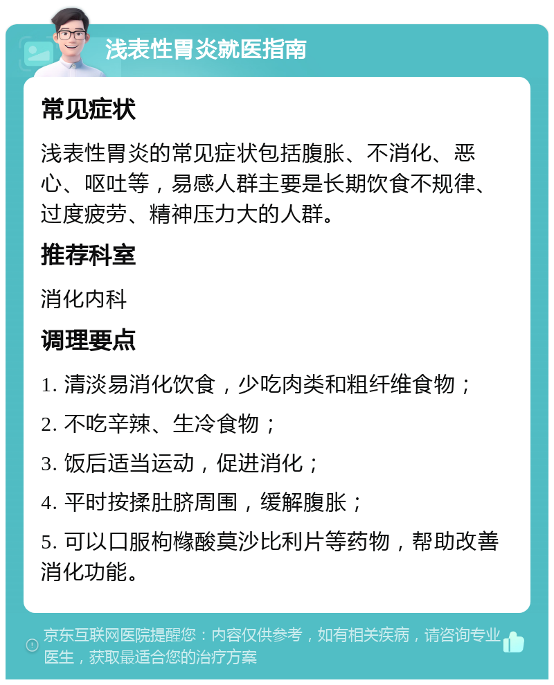 浅表性胃炎就医指南 常见症状 浅表性胃炎的常见症状包括腹胀、不消化、恶心、呕吐等，易感人群主要是长期饮食不规律、过度疲劳、精神压力大的人群。 推荐科室 消化内科 调理要点 1. 清淡易消化饮食，少吃肉类和粗纤维食物； 2. 不吃辛辣、生冷食物； 3. 饭后适当运动，促进消化； 4. 平时按揉肚脐周围，缓解腹胀； 5. 可以口服枸橼酸莫沙比利片等药物，帮助改善消化功能。