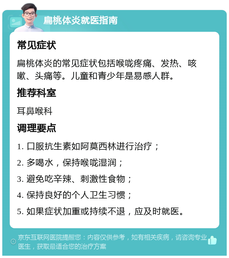 扁桃体炎就医指南 常见症状 扁桃体炎的常见症状包括喉咙疼痛、发热、咳嗽、头痛等。儿童和青少年是易感人群。 推荐科室 耳鼻喉科 调理要点 1. 口服抗生素如阿莫西林进行治疗； 2. 多喝水，保持喉咙湿润； 3. 避免吃辛辣、刺激性食物； 4. 保持良好的个人卫生习惯； 5. 如果症状加重或持续不退，应及时就医。