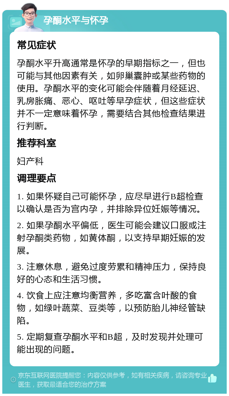 孕酮水平与怀孕 常见症状 孕酮水平升高通常是怀孕的早期指标之一，但也可能与其他因素有关，如卵巢囊肿或某些药物的使用。孕酮水平的变化可能会伴随着月经延迟、乳房胀痛、恶心、呕吐等早孕症状，但这些症状并不一定意味着怀孕，需要结合其他检查结果进行判断。 推荐科室 妇产科 调理要点 1. 如果怀疑自己可能怀孕，应尽早进行B超检查以确认是否为宫内孕，并排除异位妊娠等情况。 2. 如果孕酮水平偏低，医生可能会建议口服或注射孕酮类药物，如黄体酮，以支持早期妊娠的发展。 3. 注意休息，避免过度劳累和精神压力，保持良好的心态和生活习惯。 4. 饮食上应注意均衡营养，多吃富含叶酸的食物，如绿叶蔬菜、豆类等，以预防胎儿神经管缺陷。 5. 定期复查孕酮水平和B超，及时发现并处理可能出现的问题。