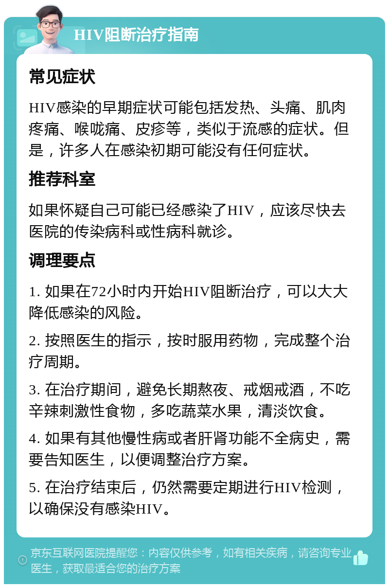 HIV阻断治疗指南 常见症状 HIV感染的早期症状可能包括发热、头痛、肌肉疼痛、喉咙痛、皮疹等，类似于流感的症状。但是，许多人在感染初期可能没有任何症状。 推荐科室 如果怀疑自己可能已经感染了HIV，应该尽快去医院的传染病科或性病科就诊。 调理要点 1. 如果在72小时内开始HIV阻断治疗，可以大大降低感染的风险。 2. 按照医生的指示，按时服用药物，完成整个治疗周期。 3. 在治疗期间，避免长期熬夜、戒烟戒酒，不吃辛辣刺激性食物，多吃蔬菜水果，清淡饮食。 4. 如果有其他慢性病或者肝肾功能不全病史，需要告知医生，以便调整治疗方案。 5. 在治疗结束后，仍然需要定期进行HIV检测，以确保没有感染HIV。