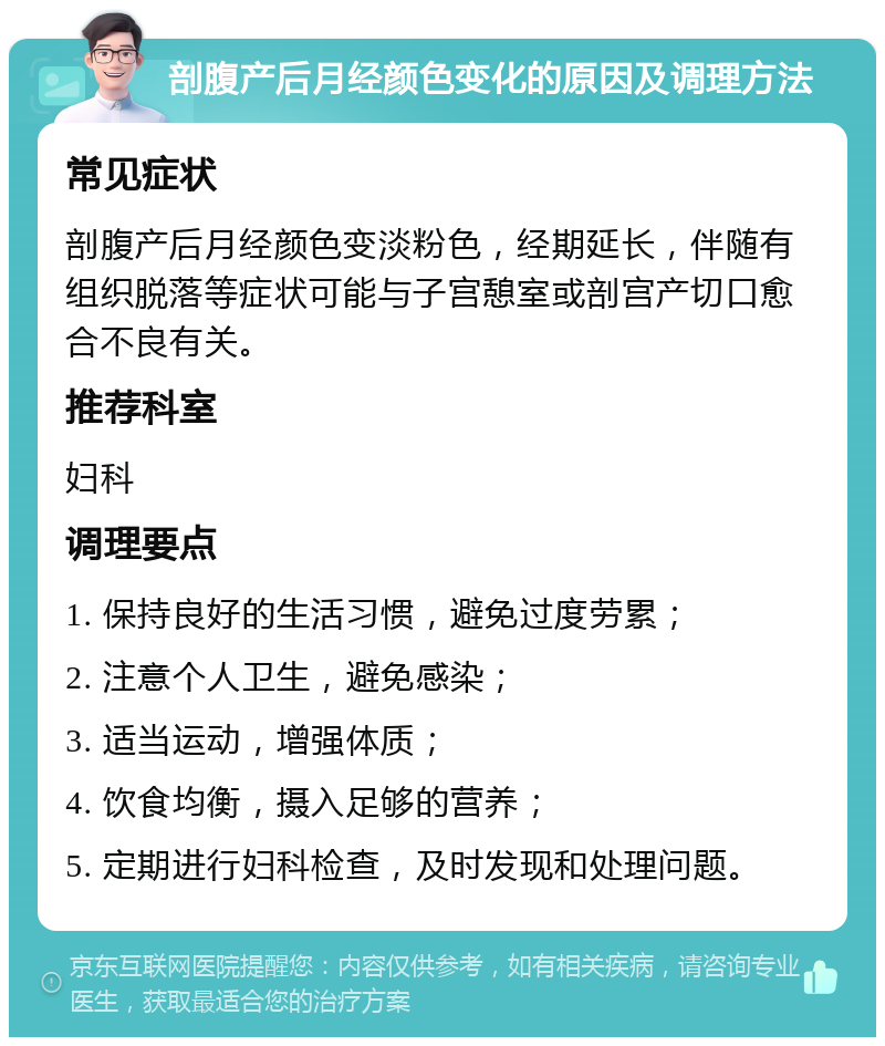 剖腹产后月经颜色变化的原因及调理方法 常见症状 剖腹产后月经颜色变淡粉色，经期延长，伴随有组织脱落等症状可能与子宫憩室或剖宫产切口愈合不良有关。 推荐科室 妇科 调理要点 1. 保持良好的生活习惯，避免过度劳累； 2. 注意个人卫生，避免感染； 3. 适当运动，增强体质； 4. 饮食均衡，摄入足够的营养； 5. 定期进行妇科检查，及时发现和处理问题。