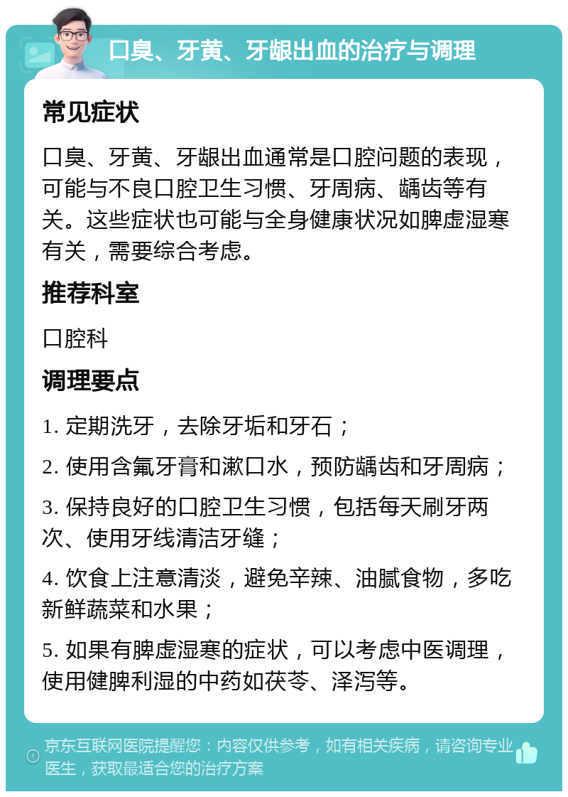 口臭、牙黄、牙龈出血的治疗与调理 常见症状 口臭、牙黄、牙龈出血通常是口腔问题的表现，可能与不良口腔卫生习惯、牙周病、龋齿等有关。这些症状也可能与全身健康状况如脾虚湿寒有关，需要综合考虑。 推荐科室 口腔科 调理要点 1. 定期洗牙，去除牙垢和牙石； 2. 使用含氟牙膏和漱口水，预防龋齿和牙周病； 3. 保持良好的口腔卫生习惯，包括每天刷牙两次、使用牙线清洁牙缝； 4. 饮食上注意清淡，避免辛辣、油腻食物，多吃新鲜蔬菜和水果； 5. 如果有脾虚湿寒的症状，可以考虑中医调理，使用健脾利湿的中药如茯苓、泽泻等。