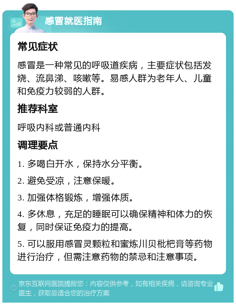 感冒就医指南 常见症状 感冒是一种常见的呼吸道疾病，主要症状包括发烧、流鼻涕、咳嗽等。易感人群为老年人、儿童和免疫力较弱的人群。 推荐科室 呼吸内科或普通内科 调理要点 1. 多喝白开水，保持水分平衡。 2. 避免受凉，注意保暖。 3. 加强体格锻炼，增强体质。 4. 多休息，充足的睡眠可以确保精神和体力的恢复，同时保证免疫力的提高。 5. 可以服用感冒灵颗粒和蜜炼川贝枇杷膏等药物进行治疗，但需注意药物的禁忌和注意事项。