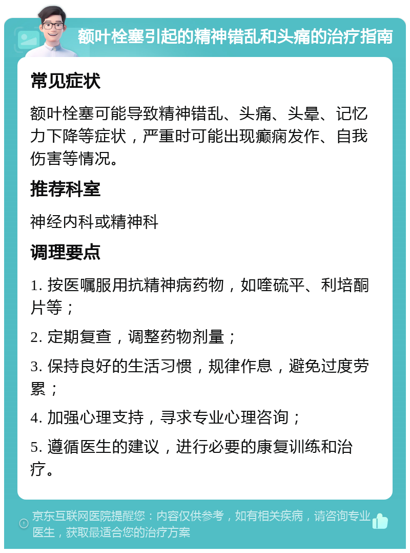 额叶栓塞引起的精神错乱和头痛的治疗指南 常见症状 额叶栓塞可能导致精神错乱、头痛、头晕、记忆力下降等症状，严重时可能出现癫痫发作、自我伤害等情况。 推荐科室 神经内科或精神科 调理要点 1. 按医嘱服用抗精神病药物，如喹硫平、利培酮片等； 2. 定期复查，调整药物剂量； 3. 保持良好的生活习惯，规律作息，避免过度劳累； 4. 加强心理支持，寻求专业心理咨询； 5. 遵循医生的建议，进行必要的康复训练和治疗。