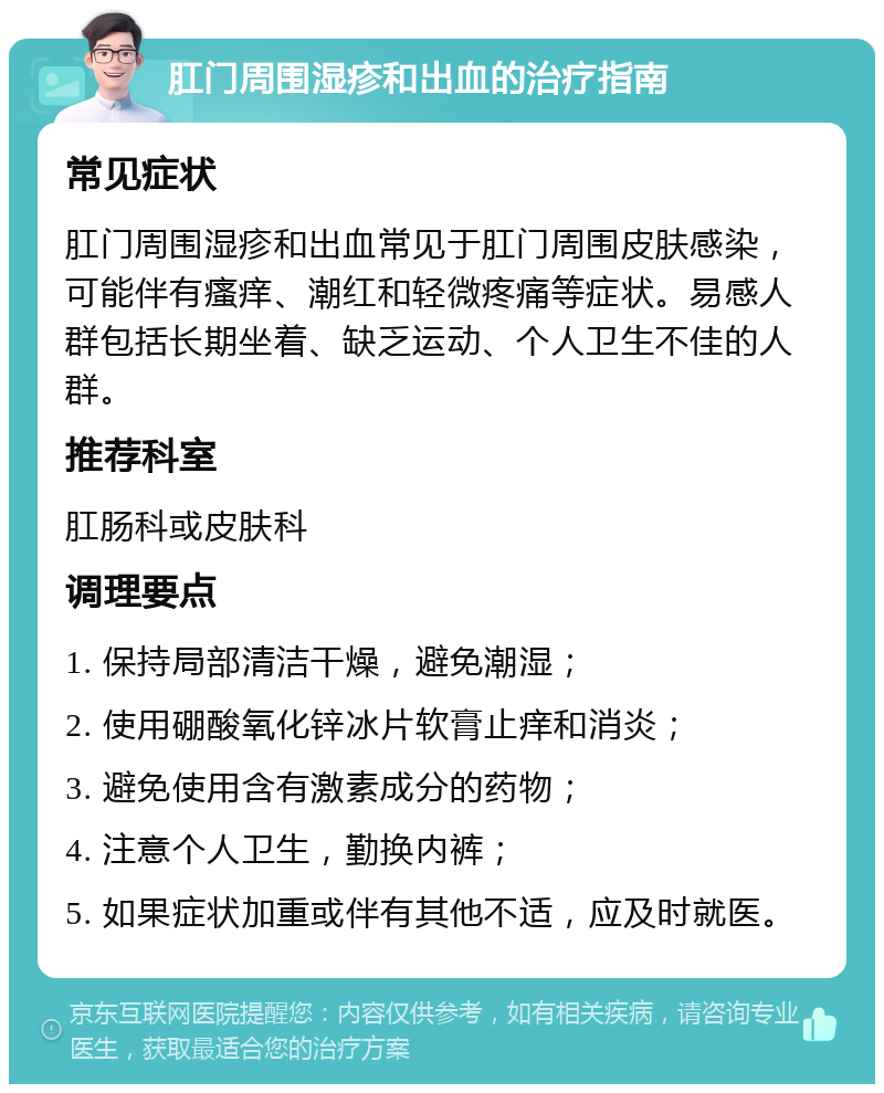 肛门周围湿疹和出血的治疗指南 常见症状 肛门周围湿疹和出血常见于肛门周围皮肤感染，可能伴有瘙痒、潮红和轻微疼痛等症状。易感人群包括长期坐着、缺乏运动、个人卫生不佳的人群。 推荐科室 肛肠科或皮肤科 调理要点 1. 保持局部清洁干燥，避免潮湿； 2. 使用硼酸氧化锌冰片软膏止痒和消炎； 3. 避免使用含有激素成分的药物； 4. 注意个人卫生，勤换内裤； 5. 如果症状加重或伴有其他不适，应及时就医。