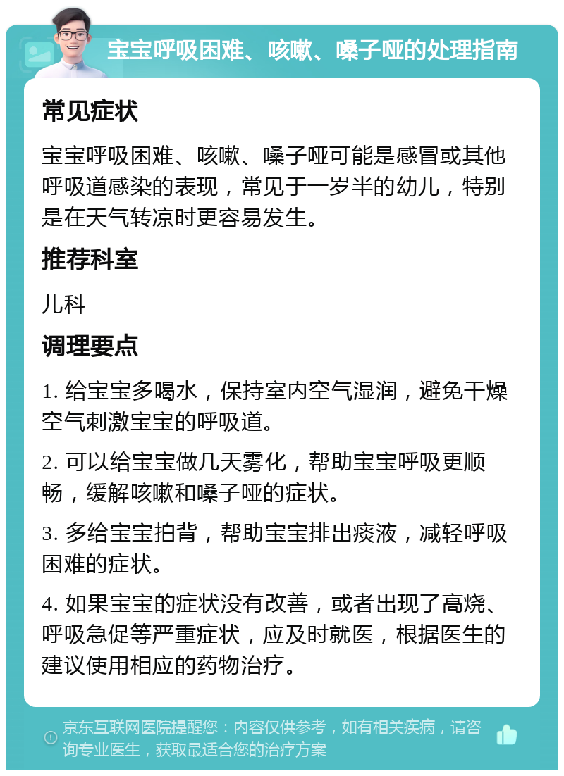 宝宝呼吸困难、咳嗽、嗓子哑的处理指南 常见症状 宝宝呼吸困难、咳嗽、嗓子哑可能是感冒或其他呼吸道感染的表现，常见于一岁半的幼儿，特别是在天气转凉时更容易发生。 推荐科室 儿科 调理要点 1. 给宝宝多喝水，保持室内空气湿润，避免干燥空气刺激宝宝的呼吸道。 2. 可以给宝宝做几天雾化，帮助宝宝呼吸更顺畅，缓解咳嗽和嗓子哑的症状。 3. 多给宝宝拍背，帮助宝宝排出痰液，减轻呼吸困难的症状。 4. 如果宝宝的症状没有改善，或者出现了高烧、呼吸急促等严重症状，应及时就医，根据医生的建议使用相应的药物治疗。