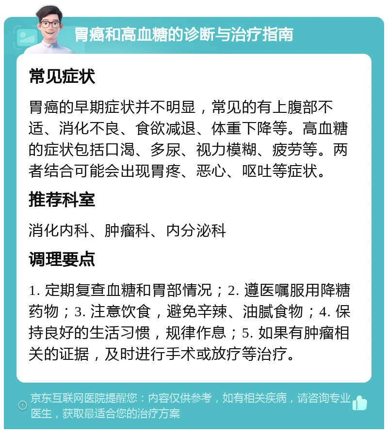 胃癌和高血糖的诊断与治疗指南 常见症状 胃癌的早期症状并不明显，常见的有上腹部不适、消化不良、食欲减退、体重下降等。高血糖的症状包括口渴、多尿、视力模糊、疲劳等。两者结合可能会出现胃疼、恶心、呕吐等症状。 推荐科室 消化内科、肿瘤科、内分泌科 调理要点 1. 定期复查血糖和胃部情况；2. 遵医嘱服用降糖药物；3. 注意饮食，避免辛辣、油腻食物；4. 保持良好的生活习惯，规律作息；5. 如果有肿瘤相关的证据，及时进行手术或放疗等治疗。