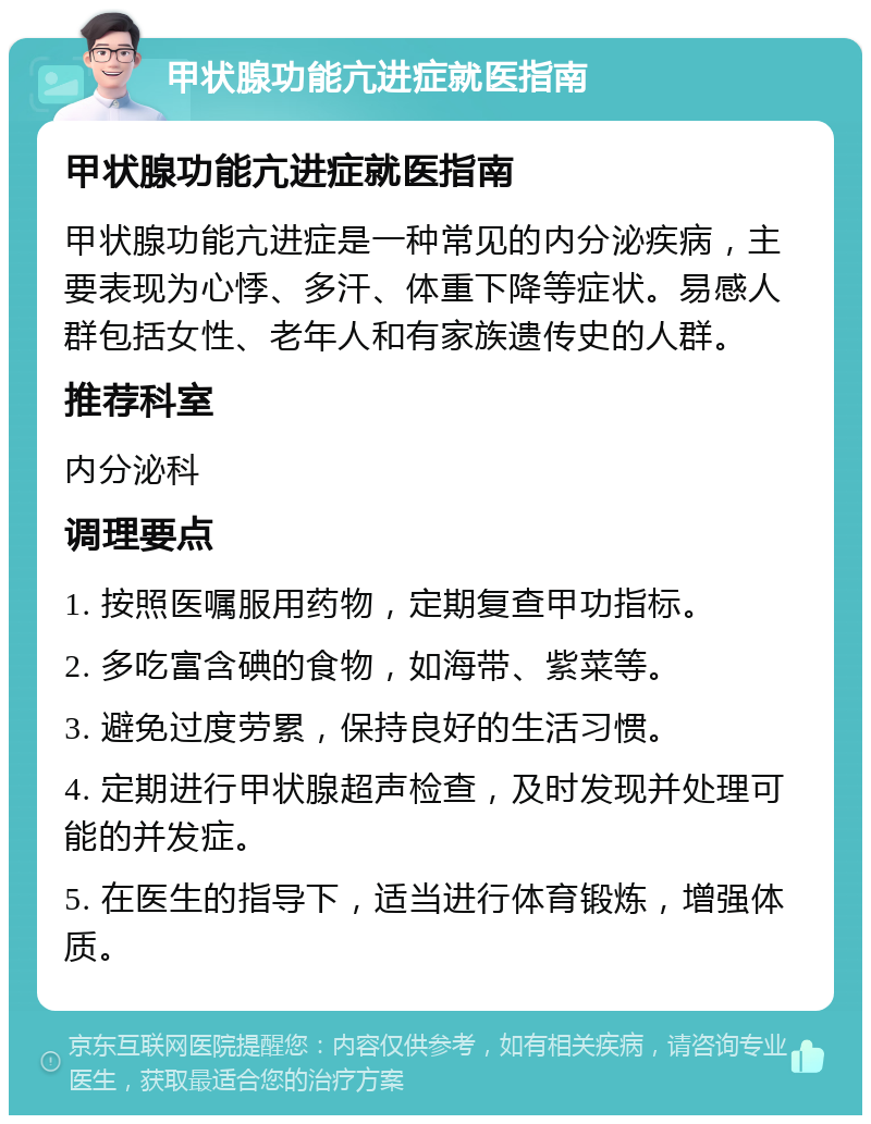 甲状腺功能亢进症就医指南 甲状腺功能亢进症就医指南 甲状腺功能亢进症是一种常见的内分泌疾病，主要表现为心悸、多汗、体重下降等症状。易感人群包括女性、老年人和有家族遗传史的人群。 推荐科室 内分泌科 调理要点 1. 按照医嘱服用药物，定期复查甲功指标。 2. 多吃富含碘的食物，如海带、紫菜等。 3. 避免过度劳累，保持良好的生活习惯。 4. 定期进行甲状腺超声检查，及时发现并处理可能的并发症。 5. 在医生的指导下，适当进行体育锻炼，增强体质。