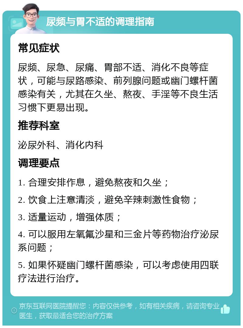 尿频与胃不适的调理指南 常见症状 尿频、尿急、尿痛、胃部不适、消化不良等症状，可能与尿路感染、前列腺问题或幽门螺杆菌感染有关，尤其在久坐、熬夜、手淫等不良生活习惯下更易出现。 推荐科室 泌尿外科、消化内科 调理要点 1. 合理安排作息，避免熬夜和久坐； 2. 饮食上注意清淡，避免辛辣刺激性食物； 3. 适量运动，增强体质； 4. 可以服用左氧氟沙星和三金片等药物治疗泌尿系问题； 5. 如果怀疑幽门螺杆菌感染，可以考虑使用四联疗法进行治疗。