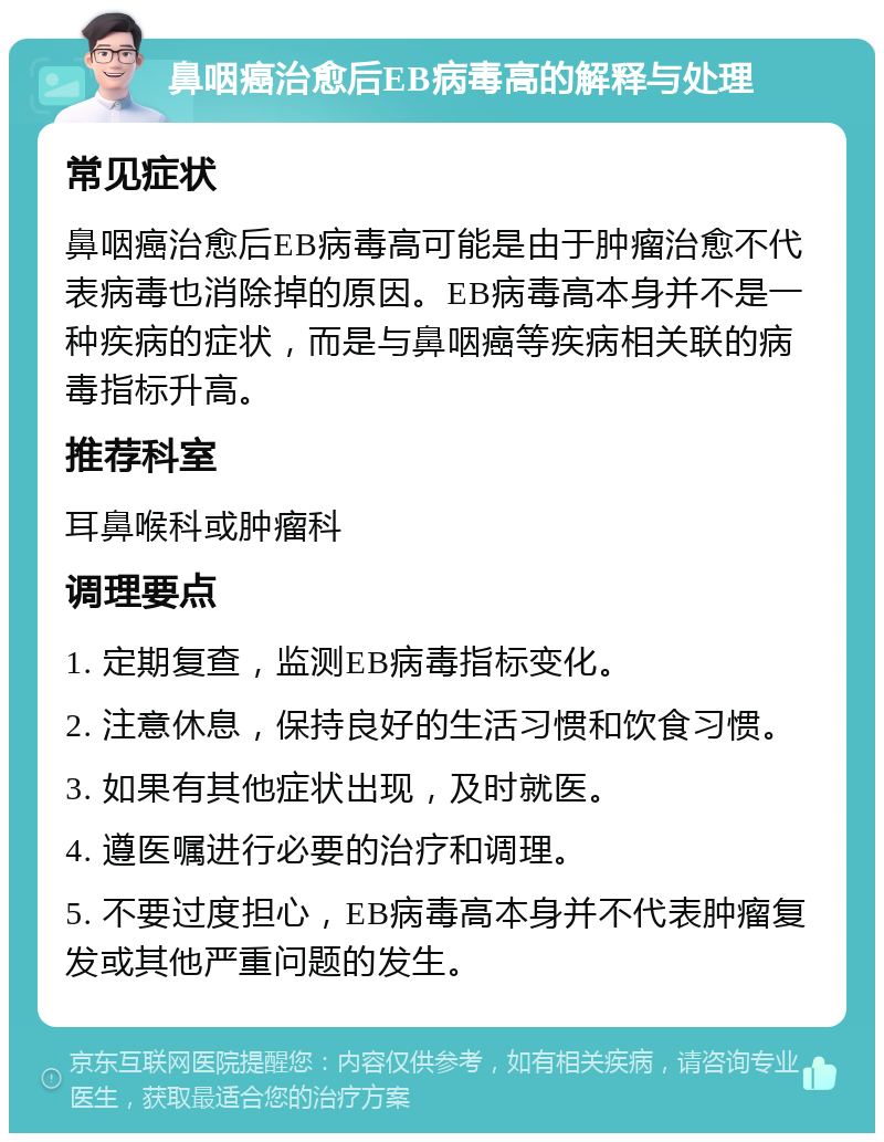 鼻咽癌治愈后EB病毒高的解释与处理 常见症状 鼻咽癌治愈后EB病毒高可能是由于肿瘤治愈不代表病毒也消除掉的原因。EB病毒高本身并不是一种疾病的症状，而是与鼻咽癌等疾病相关联的病毒指标升高。 推荐科室 耳鼻喉科或肿瘤科 调理要点 1. 定期复查，监测EB病毒指标变化。 2. 注意休息，保持良好的生活习惯和饮食习惯。 3. 如果有其他症状出现，及时就医。 4. 遵医嘱进行必要的治疗和调理。 5. 不要过度担心，EB病毒高本身并不代表肿瘤复发或其他严重问题的发生。