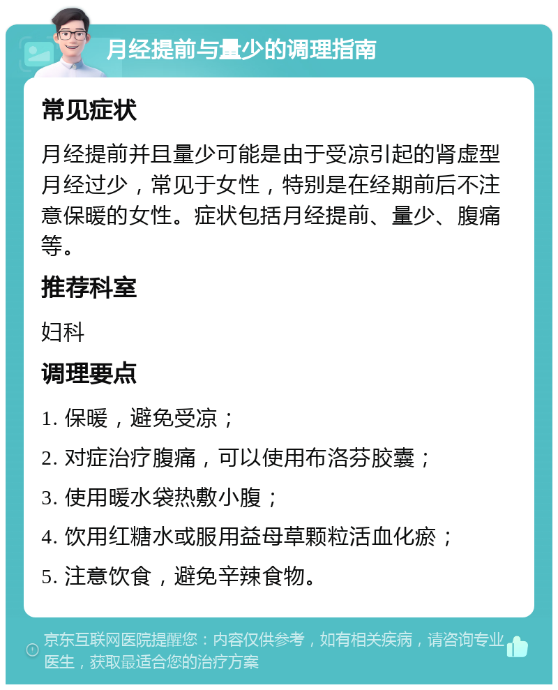 月经提前与量少的调理指南 常见症状 月经提前并且量少可能是由于受凉引起的肾虚型月经过少，常见于女性，特别是在经期前后不注意保暖的女性。症状包括月经提前、量少、腹痛等。 推荐科室 妇科 调理要点 1. 保暖，避免受凉； 2. 对症治疗腹痛，可以使用布洛芬胶囊； 3. 使用暖水袋热敷小腹； 4. 饮用红糖水或服用益母草颗粒活血化瘀； 5. 注意饮食，避免辛辣食物。