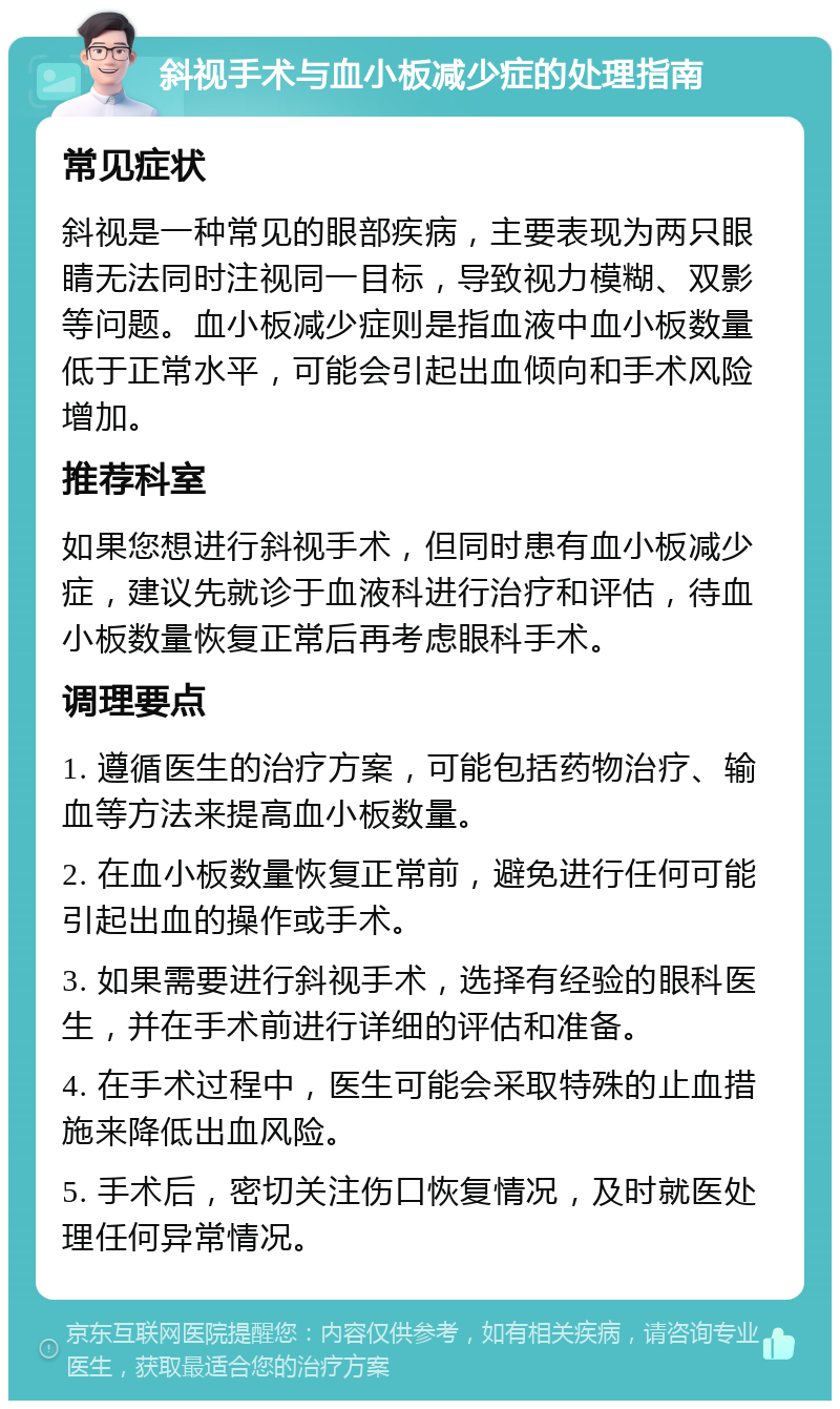 斜视手术与血小板减少症的处理指南 常见症状 斜视是一种常见的眼部疾病，主要表现为两只眼睛无法同时注视同一目标，导致视力模糊、双影等问题。血小板减少症则是指血液中血小板数量低于正常水平，可能会引起出血倾向和手术风险增加。 推荐科室 如果您想进行斜视手术，但同时患有血小板减少症，建议先就诊于血液科进行治疗和评估，待血小板数量恢复正常后再考虑眼科手术。 调理要点 1. 遵循医生的治疗方案，可能包括药物治疗、输血等方法来提高血小板数量。 2. 在血小板数量恢复正常前，避免进行任何可能引起出血的操作或手术。 3. 如果需要进行斜视手术，选择有经验的眼科医生，并在手术前进行详细的评估和准备。 4. 在手术过程中，医生可能会采取特殊的止血措施来降低出血风险。 5. 手术后，密切关注伤口恢复情况，及时就医处理任何异常情况。