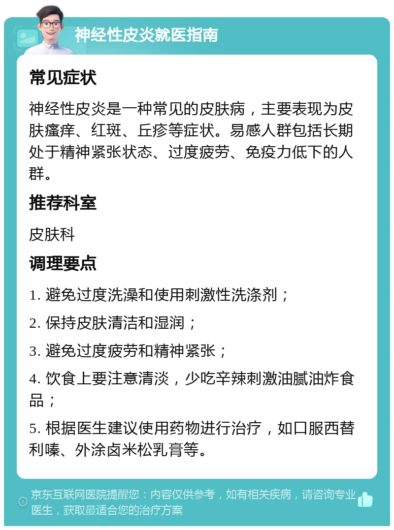 神经性皮炎就医指南 常见症状 神经性皮炎是一种常见的皮肤病，主要表现为皮肤瘙痒、红斑、丘疹等症状。易感人群包括长期处于精神紧张状态、过度疲劳、免疫力低下的人群。 推荐科室 皮肤科 调理要点 1. 避免过度洗澡和使用刺激性洗涤剂； 2. 保持皮肤清洁和湿润； 3. 避免过度疲劳和精神紧张； 4. 饮食上要注意清淡，少吃辛辣刺激油腻油炸食品； 5. 根据医生建议使用药物进行治疗，如口服西替利嗪、外涂卤米松乳膏等。