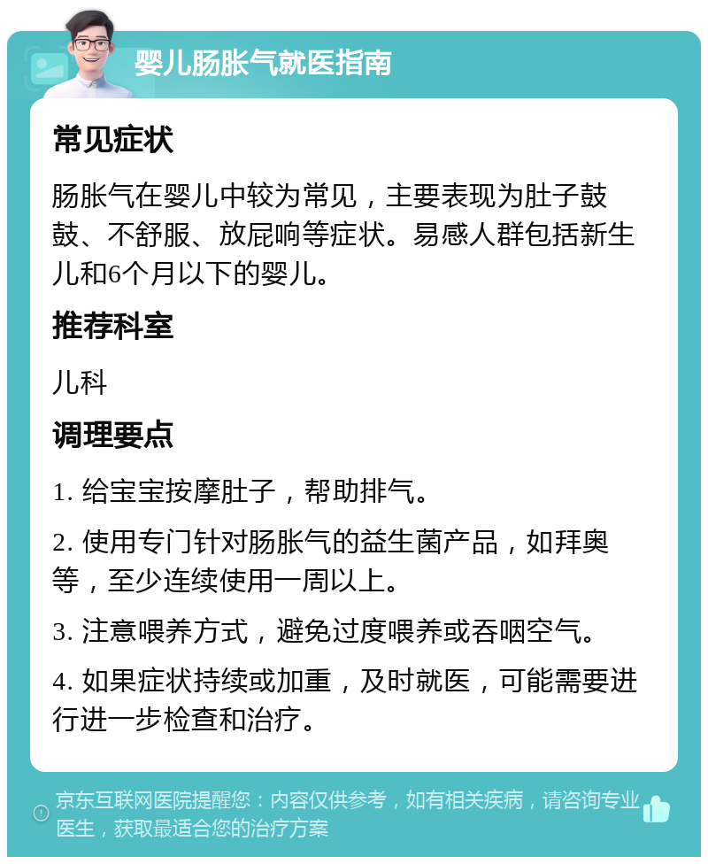 婴儿肠胀气就医指南 常见症状 肠胀气在婴儿中较为常见，主要表现为肚子鼓鼓、不舒服、放屁响等症状。易感人群包括新生儿和6个月以下的婴儿。 推荐科室 儿科 调理要点 1. 给宝宝按摩肚子，帮助排气。 2. 使用专门针对肠胀气的益生菌产品，如拜奥等，至少连续使用一周以上。 3. 注意喂养方式，避免过度喂养或吞咽空气。 4. 如果症状持续或加重，及时就医，可能需要进行进一步检查和治疗。