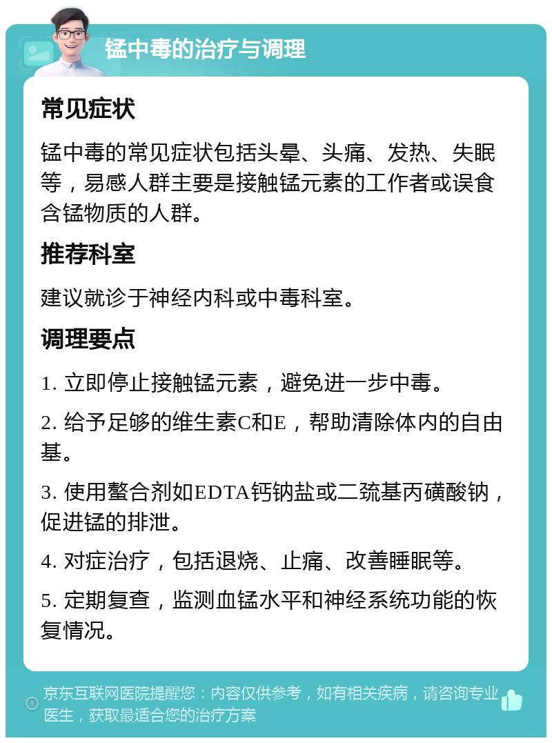 锰中毒的治疗与调理 常见症状 锰中毒的常见症状包括头晕、头痛、发热、失眠等，易感人群主要是接触锰元素的工作者或误食含锰物质的人群。 推荐科室 建议就诊于神经内科或中毒科室。 调理要点 1. 立即停止接触锰元素，避免进一步中毒。 2. 给予足够的维生素C和E，帮助清除体内的自由基。 3. 使用螯合剂如EDTA钙钠盐或二巯基丙磺酸钠，促进锰的排泄。 4. 对症治疗，包括退烧、止痛、改善睡眠等。 5. 定期复查，监测血锰水平和神经系统功能的恢复情况。