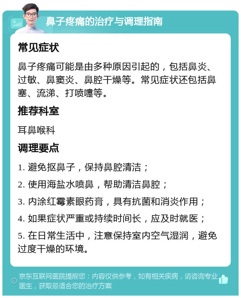 鼻子疼痛的治疗与调理指南 常见症状 鼻子疼痛可能是由多种原因引起的，包括鼻炎、过敏、鼻窦炎、鼻腔干燥等。常见症状还包括鼻塞、流涕、打喷嚏等。 推荐科室 耳鼻喉科 调理要点 1. 避免抠鼻子，保持鼻腔清洁； 2. 使用海盐水喷鼻，帮助清洁鼻腔； 3. 内涂红霉素眼药膏，具有抗菌和消炎作用； 4. 如果症状严重或持续时间长，应及时就医； 5. 在日常生活中，注意保持室内空气湿润，避免过度干燥的环境。