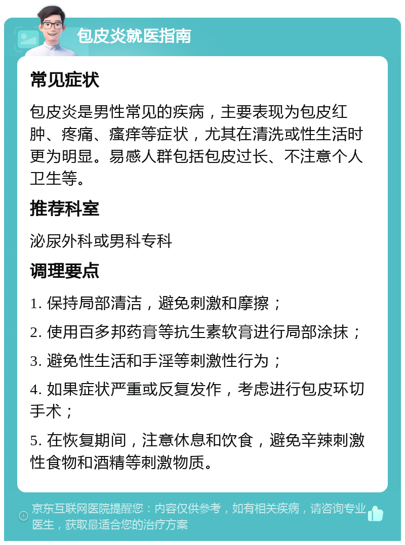 包皮炎就医指南 常见症状 包皮炎是男性常见的疾病，主要表现为包皮红肿、疼痛、瘙痒等症状，尤其在清洗或性生活时更为明显。易感人群包括包皮过长、不注意个人卫生等。 推荐科室 泌尿外科或男科专科 调理要点 1. 保持局部清洁，避免刺激和摩擦； 2. 使用百多邦药膏等抗生素软膏进行局部涂抹； 3. 避免性生活和手淫等刺激性行为； 4. 如果症状严重或反复发作，考虑进行包皮环切手术； 5. 在恢复期间，注意休息和饮食，避免辛辣刺激性食物和酒精等刺激物质。