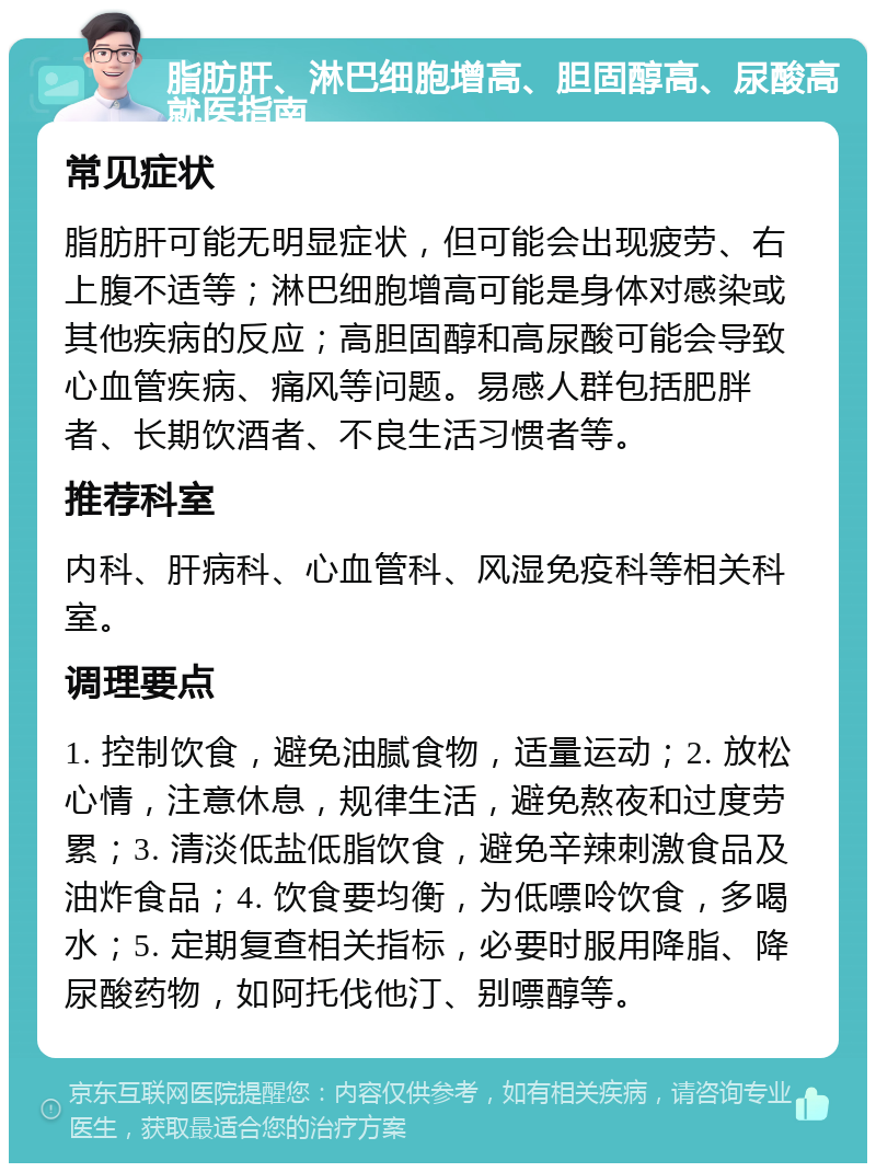 脂肪肝、淋巴细胞增高、胆固醇高、尿酸高就医指南 常见症状 脂肪肝可能无明显症状，但可能会出现疲劳、右上腹不适等；淋巴细胞增高可能是身体对感染或其他疾病的反应；高胆固醇和高尿酸可能会导致心血管疾病、痛风等问题。易感人群包括肥胖者、长期饮酒者、不良生活习惯者等。 推荐科室 内科、肝病科、心血管科、风湿免疫科等相关科室。 调理要点 1. 控制饮食，避免油腻食物，适量运动；2. 放松心情，注意休息，规律生活，避免熬夜和过度劳累；3. 清淡低盐低脂饮食，避免辛辣刺激食品及油炸食品；4. 饮食要均衡，为低嘌呤饮食，多喝水；5. 定期复查相关指标，必要时服用降脂、降尿酸药物，如阿托伐他汀、别嘌醇等。