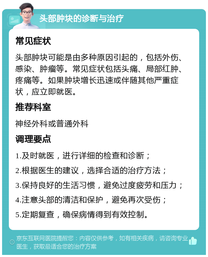 头部肿块的诊断与治疗 常见症状 头部肿块可能是由多种原因引起的，包括外伤、感染、肿瘤等。常见症状包括头痛、局部红肿、疼痛等。如果肿块增长迅速或伴随其他严重症状，应立即就医。 推荐科室 神经外科或普通外科 调理要点 1.及时就医，进行详细的检查和诊断； 2.根据医生的建议，选择合适的治疗方法； 3.保持良好的生活习惯，避免过度疲劳和压力； 4.注意头部的清洁和保护，避免再次受伤； 5.定期复查，确保病情得到有效控制。