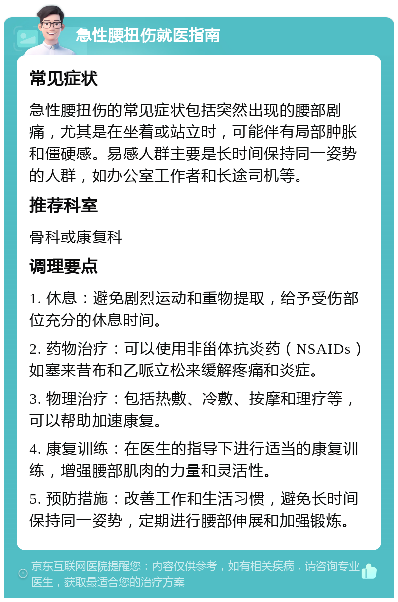 急性腰扭伤就医指南 常见症状 急性腰扭伤的常见症状包括突然出现的腰部剧痛，尤其是在坐着或站立时，可能伴有局部肿胀和僵硬感。易感人群主要是长时间保持同一姿势的人群，如办公室工作者和长途司机等。 推荐科室 骨科或康复科 调理要点 1. 休息：避免剧烈运动和重物提取，给予受伤部位充分的休息时间。 2. 药物治疗：可以使用非甾体抗炎药（NSAIDs）如塞来昔布和乙哌立松来缓解疼痛和炎症。 3. 物理治疗：包括热敷、冷敷、按摩和理疗等，可以帮助加速康复。 4. 康复训练：在医生的指导下进行适当的康复训练，增强腰部肌肉的力量和灵活性。 5. 预防措施：改善工作和生活习惯，避免长时间保持同一姿势，定期进行腰部伸展和加强锻炼。