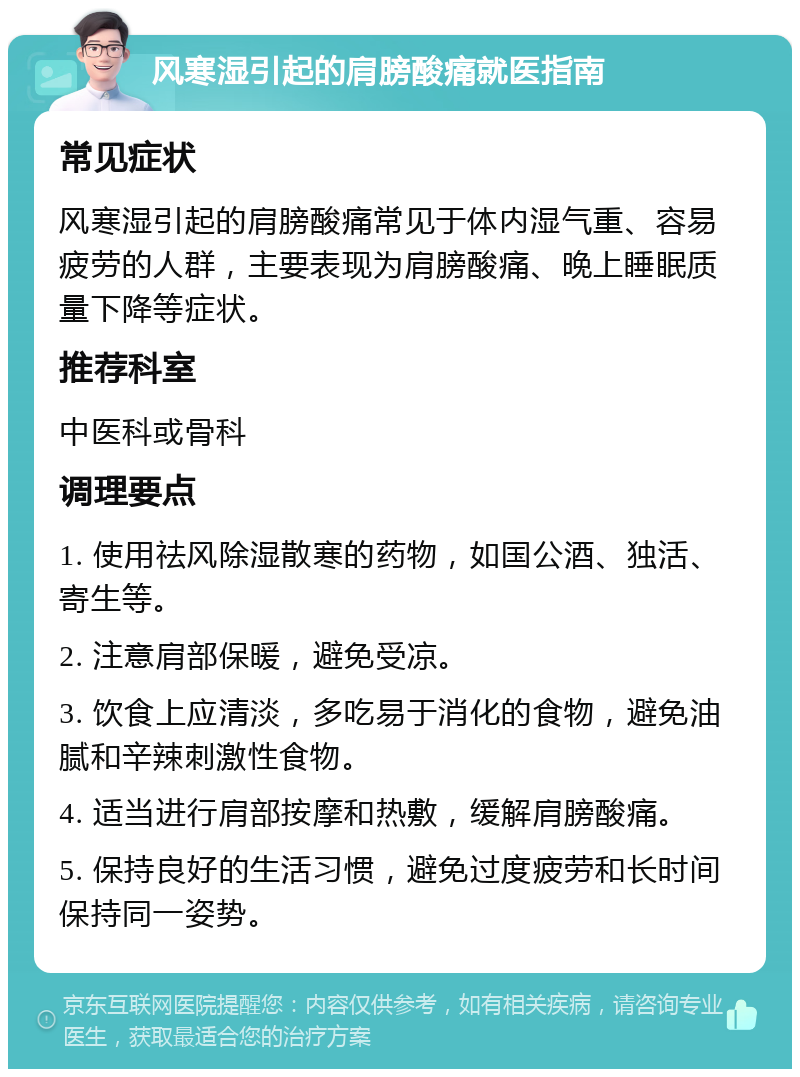 风寒湿引起的肩膀酸痛就医指南 常见症状 风寒湿引起的肩膀酸痛常见于体内湿气重、容易疲劳的人群，主要表现为肩膀酸痛、晚上睡眠质量下降等症状。 推荐科室 中医科或骨科 调理要点 1. 使用祛风除湿散寒的药物，如国公酒、独活、寄生等。 2. 注意肩部保暖，避免受凉。 3. 饮食上应清淡，多吃易于消化的食物，避免油腻和辛辣刺激性食物。 4. 适当进行肩部按摩和热敷，缓解肩膀酸痛。 5. 保持良好的生活习惯，避免过度疲劳和长时间保持同一姿势。