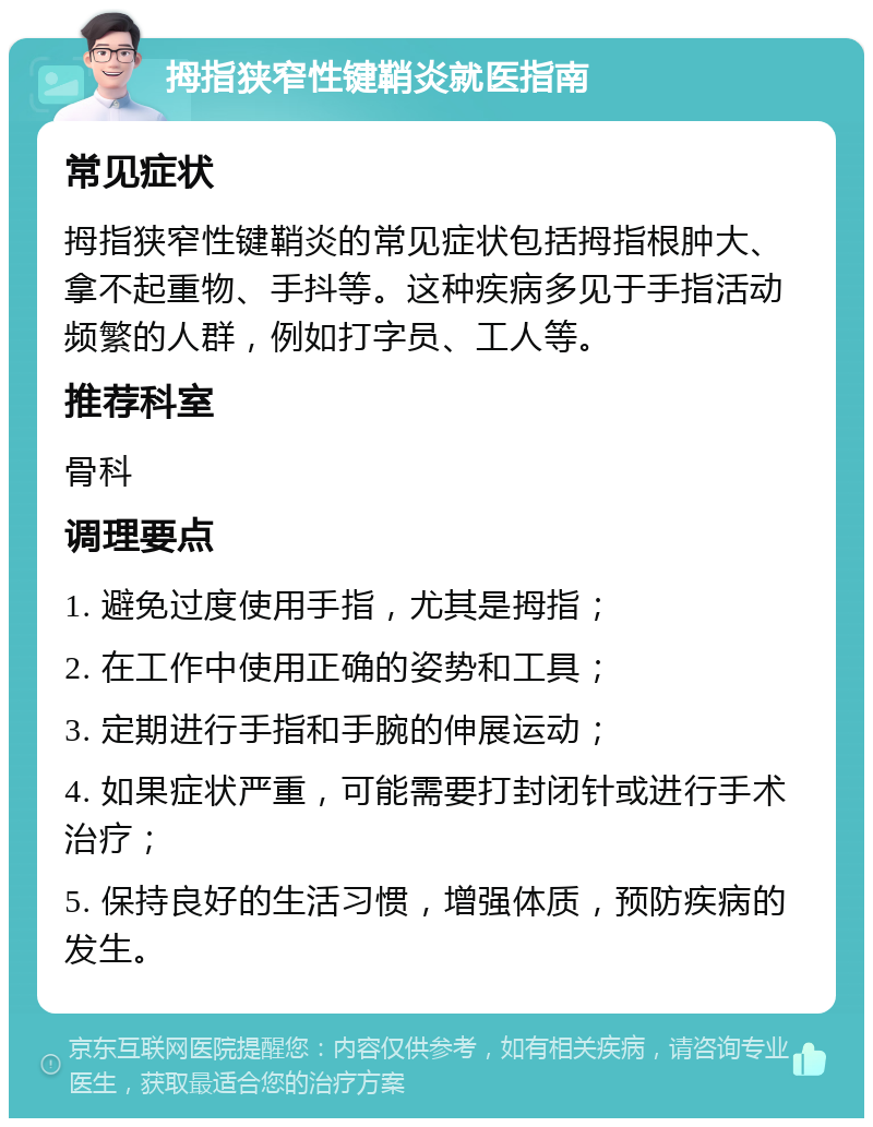 拇指狭窄性键鞘炎就医指南 常见症状 拇指狭窄性键鞘炎的常见症状包括拇指根肿大、拿不起重物、手抖等。这种疾病多见于手指活动频繁的人群，例如打字员、工人等。 推荐科室 骨科 调理要点 1. 避免过度使用手指，尤其是拇指； 2. 在工作中使用正确的姿势和工具； 3. 定期进行手指和手腕的伸展运动； 4. 如果症状严重，可能需要打封闭针或进行手术治疗； 5. 保持良好的生活习惯，增强体质，预防疾病的发生。