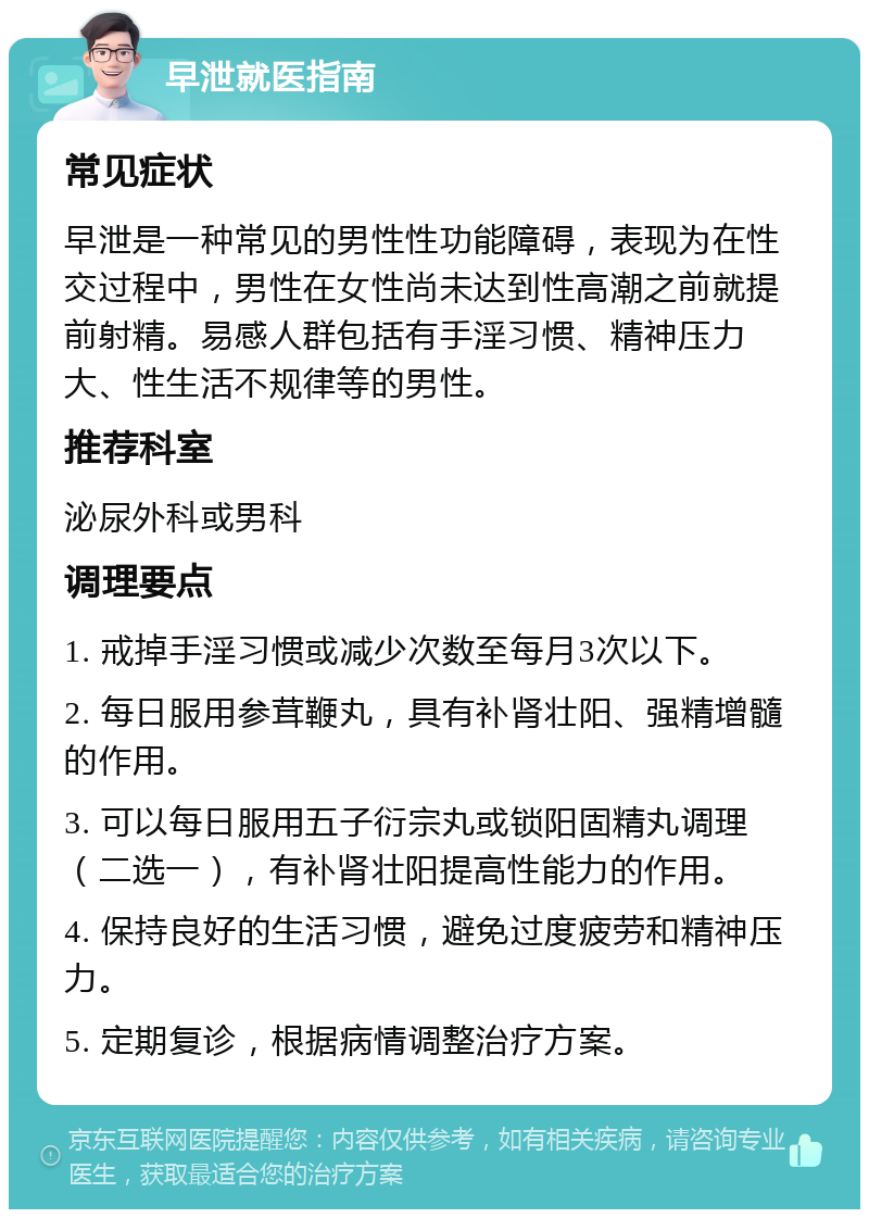 早泄就医指南 常见症状 早泄是一种常见的男性性功能障碍，表现为在性交过程中，男性在女性尚未达到性高潮之前就提前射精。易感人群包括有手淫习惯、精神压力大、性生活不规律等的男性。 推荐科室 泌尿外科或男科 调理要点 1. 戒掉手淫习惯或减少次数至每月3次以下。 2. 每日服用参茸鞭丸，具有补肾壮阳、强精增髓的作用。 3. 可以每日服用五子衍宗丸或锁阳固精丸调理（二选一），有补肾壮阳提高性能力的作用。 4. 保持良好的生活习惯，避免过度疲劳和精神压力。 5. 定期复诊，根据病情调整治疗方案。