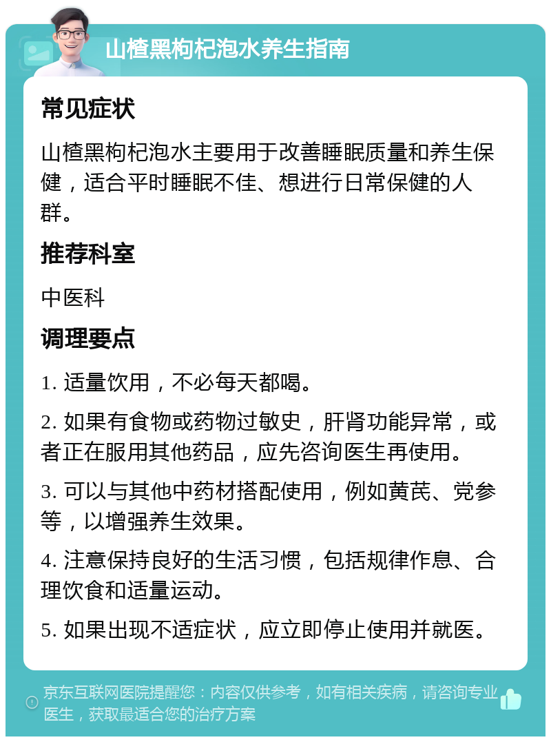 山楂黑枸杞泡水养生指南 常见症状 山楂黑枸杞泡水主要用于改善睡眠质量和养生保健，适合平时睡眠不佳、想进行日常保健的人群。 推荐科室 中医科 调理要点 1. 适量饮用，不必每天都喝。 2. 如果有食物或药物过敏史，肝肾功能异常，或者正在服用其他药品，应先咨询医生再使用。 3. 可以与其他中药材搭配使用，例如黄芪、党参等，以增强养生效果。 4. 注意保持良好的生活习惯，包括规律作息、合理饮食和适量运动。 5. 如果出现不适症状，应立即停止使用并就医。