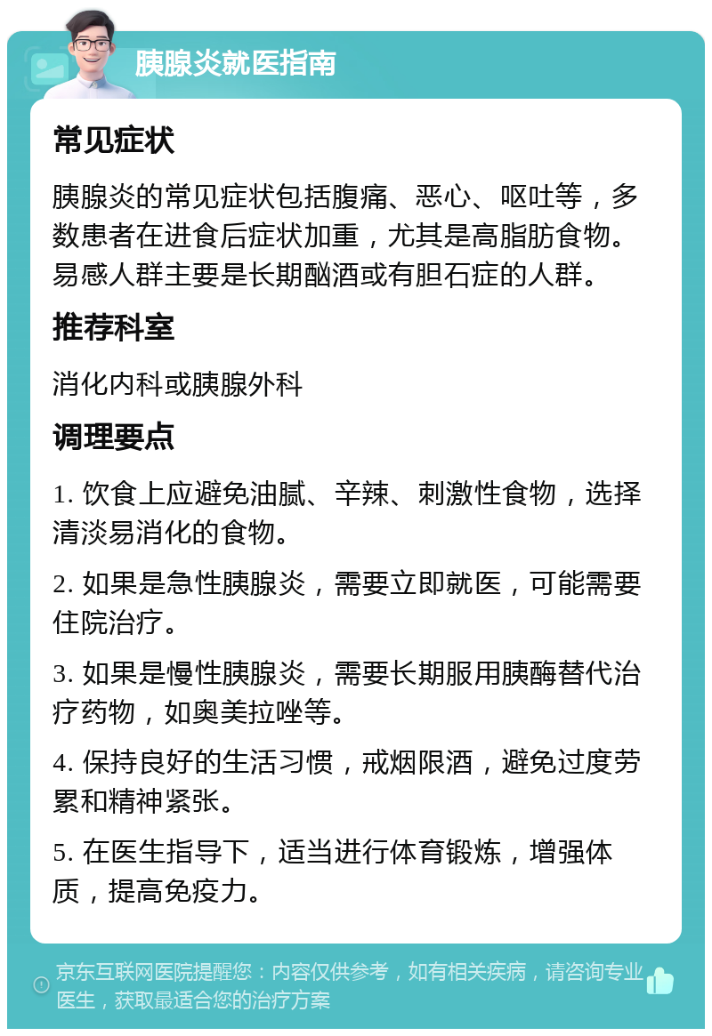 胰腺炎就医指南 常见症状 胰腺炎的常见症状包括腹痛、恶心、呕吐等，多数患者在进食后症状加重，尤其是高脂肪食物。易感人群主要是长期酗酒或有胆石症的人群。 推荐科室 消化内科或胰腺外科 调理要点 1. 饮食上应避免油腻、辛辣、刺激性食物，选择清淡易消化的食物。 2. 如果是急性胰腺炎，需要立即就医，可能需要住院治疗。 3. 如果是慢性胰腺炎，需要长期服用胰酶替代治疗药物，如奥美拉唑等。 4. 保持良好的生活习惯，戒烟限酒，避免过度劳累和精神紧张。 5. 在医生指导下，适当进行体育锻炼，增强体质，提高免疫力。