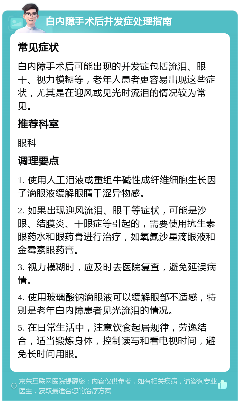 白内障手术后并发症处理指南 常见症状 白内障手术后可能出现的并发症包括流泪、眼干、视力模糊等，老年人患者更容易出现这些症状，尤其是在迎风或见光时流泪的情况较为常见。 推荐科室 眼科 调理要点 1. 使用人工泪液或重组牛碱性成纤维细胞生长因子滴眼液缓解眼睛干涩异物感。 2. 如果出现迎风流泪、眼干等症状，可能是沙眼、结膜炎、干眼症等引起的，需要使用抗生素眼药水和眼药膏进行治疗，如氧氟沙星滴眼液和金霉素眼药膏。 3. 视力模糊时，应及时去医院复查，避免延误病情。 4. 使用玻璃酸钠滴眼液可以缓解眼部不适感，特别是老年白内障患者见光流泪的情况。 5. 在日常生活中，注意饮食起居规律，劳逸结合，适当锻炼身体，控制读写和看电视时间，避免长时间用眼。