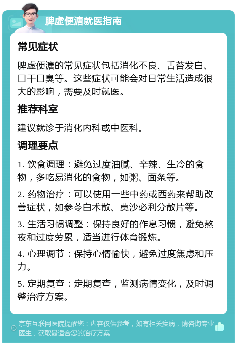 脾虚便溏就医指南 常见症状 脾虚便溏的常见症状包括消化不良、舌苔发白、口干口臭等。这些症状可能会对日常生活造成很大的影响，需要及时就医。 推荐科室 建议就诊于消化内科或中医科。 调理要点 1. 饮食调理：避免过度油腻、辛辣、生冷的食物，多吃易消化的食物，如粥、面条等。 2. 药物治疗：可以使用一些中药或西药来帮助改善症状，如参苓白术散、莫沙必利分散片等。 3. 生活习惯调整：保持良好的作息习惯，避免熬夜和过度劳累，适当进行体育锻炼。 4. 心理调节：保持心情愉快，避免过度焦虑和压力。 5. 定期复查：定期复查，监测病情变化，及时调整治疗方案。