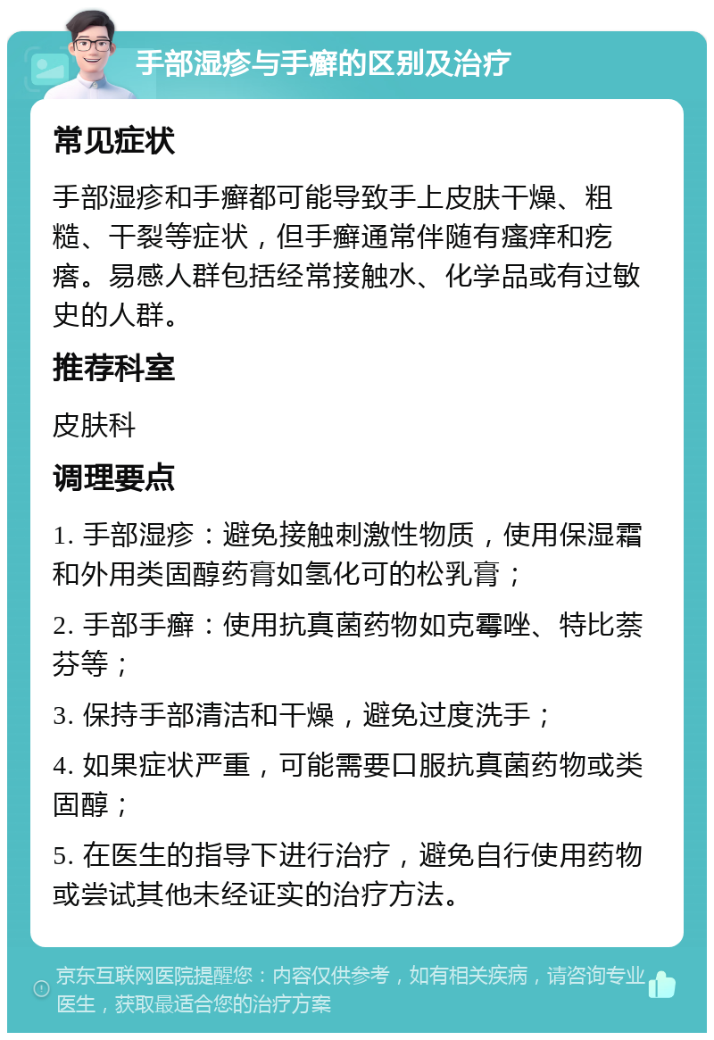 手部湿疹与手癣的区别及治疗 常见症状 手部湿疹和手癣都可能导致手上皮肤干燥、粗糙、干裂等症状，但手癣通常伴随有瘙痒和疙瘩。易感人群包括经常接触水、化学品或有过敏史的人群。 推荐科室 皮肤科 调理要点 1. 手部湿疹：避免接触刺激性物质，使用保湿霜和外用类固醇药膏如氢化可的松乳膏； 2. 手部手癣：使用抗真菌药物如克霉唑、特比萘芬等； 3. 保持手部清洁和干燥，避免过度洗手； 4. 如果症状严重，可能需要口服抗真菌药物或类固醇； 5. 在医生的指导下进行治疗，避免自行使用药物或尝试其他未经证实的治疗方法。