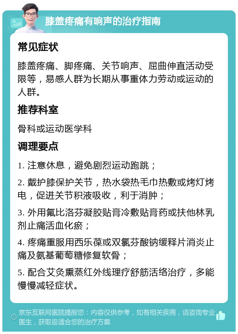 膝盖疼痛有响声的治疗指南 常见症状 膝盖疼痛、脚疼痛、关节响声、屈曲伸直活动受限等，易感人群为长期从事重体力劳动或运动的人群。 推荐科室 骨科或运动医学科 调理要点 1. 注意休息，避免剧烈运动跑跳； 2. 戴护膝保护关节，热水袋热毛巾热敷或烤灯烤电，促进关节积液吸收，利于消肿； 3. 外用氟比洛芬凝胶贴膏冷敷贴膏药或扶他林乳剂止痛活血化瘀； 4. 疼痛重服用西乐葆或双氯芬酸钠缓释片消炎止痛及氨基葡萄糖修复软骨； 5. 配合艾灸熏蒸红外线理疗舒筋活络治疗，多能慢慢减轻症状。