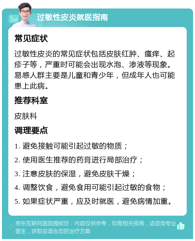 过敏性皮炎就医指南 常见症状 过敏性皮炎的常见症状包括皮肤红肿、瘙痒、起疹子等，严重时可能会出现水泡、渗液等现象。易感人群主要是儿童和青少年，但成年人也可能患上此病。 推荐科室 皮肤科 调理要点 1. 避免接触可能引起过敏的物质； 2. 使用医生推荐的药膏进行局部治疗； 3. 注意皮肤的保湿，避免皮肤干燥； 4. 调整饮食，避免食用可能引起过敏的食物； 5. 如果症状严重，应及时就医，避免病情加重。