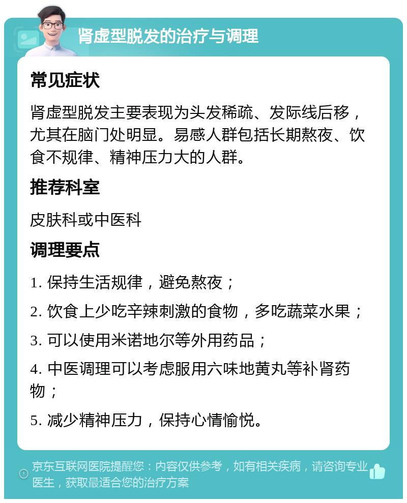 肾虚型脱发的治疗与调理 常见症状 肾虚型脱发主要表现为头发稀疏、发际线后移，尤其在脑门处明显。易感人群包括长期熬夜、饮食不规律、精神压力大的人群。 推荐科室 皮肤科或中医科 调理要点 1. 保持生活规律，避免熬夜； 2. 饮食上少吃辛辣刺激的食物，多吃蔬菜水果； 3. 可以使用米诺地尔等外用药品； 4. 中医调理可以考虑服用六味地黄丸等补肾药物； 5. 减少精神压力，保持心情愉悦。