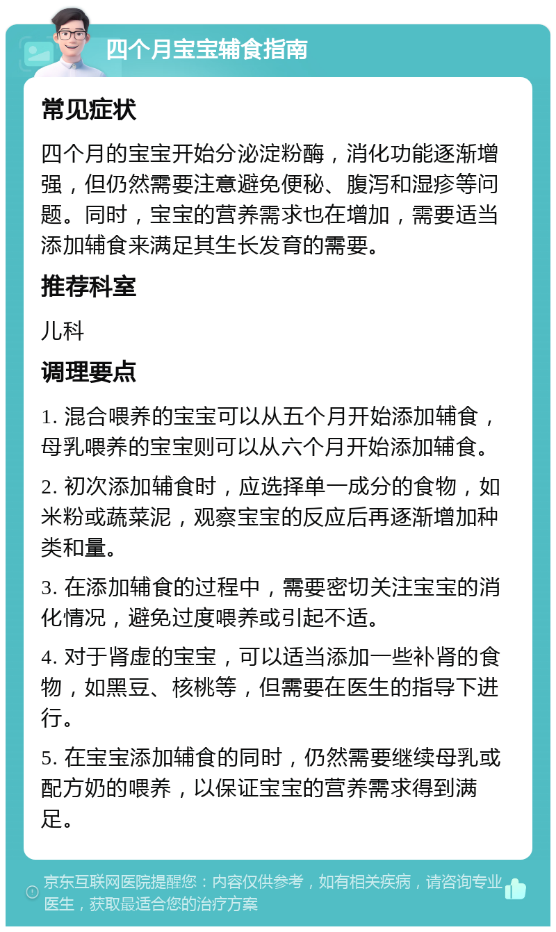 四个月宝宝辅食指南 常见症状 四个月的宝宝开始分泌淀粉酶，消化功能逐渐增强，但仍然需要注意避免便秘、腹泻和湿疹等问题。同时，宝宝的营养需求也在增加，需要适当添加辅食来满足其生长发育的需要。 推荐科室 儿科 调理要点 1. 混合喂养的宝宝可以从五个月开始添加辅食，母乳喂养的宝宝则可以从六个月开始添加辅食。 2. 初次添加辅食时，应选择单一成分的食物，如米粉或蔬菜泥，观察宝宝的反应后再逐渐增加种类和量。 3. 在添加辅食的过程中，需要密切关注宝宝的消化情况，避免过度喂养或引起不适。 4. 对于肾虚的宝宝，可以适当添加一些补肾的食物，如黑豆、核桃等，但需要在医生的指导下进行。 5. 在宝宝添加辅食的同时，仍然需要继续母乳或配方奶的喂养，以保证宝宝的营养需求得到满足。