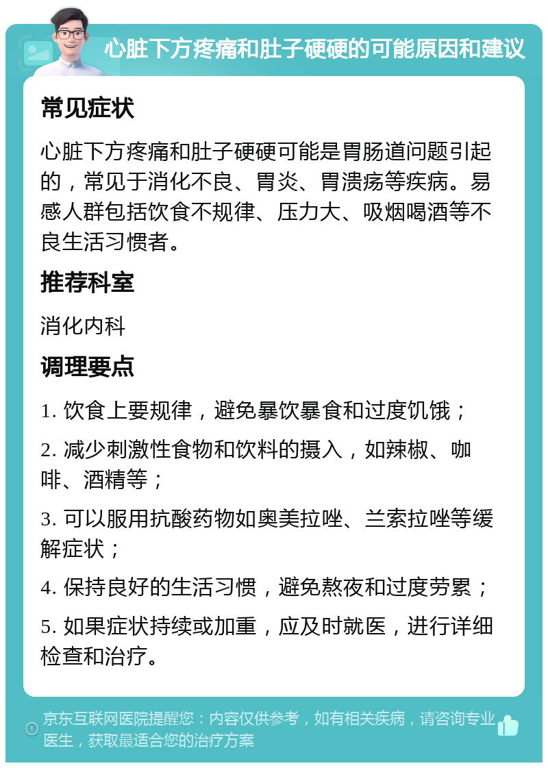 心脏下方疼痛和肚子硬硬的可能原因和建议 常见症状 心脏下方疼痛和肚子硬硬可能是胃肠道问题引起的，常见于消化不良、胃炎、胃溃疡等疾病。易感人群包括饮食不规律、压力大、吸烟喝酒等不良生活习惯者。 推荐科室 消化内科 调理要点 1. 饮食上要规律，避免暴饮暴食和过度饥饿； 2. 减少刺激性食物和饮料的摄入，如辣椒、咖啡、酒精等； 3. 可以服用抗酸药物如奥美拉唑、兰索拉唑等缓解症状； 4. 保持良好的生活习惯，避免熬夜和过度劳累； 5. 如果症状持续或加重，应及时就医，进行详细检查和治疗。