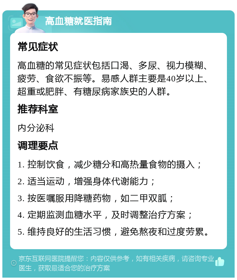 高血糖就医指南 常见症状 高血糖的常见症状包括口渴、多尿、视力模糊、疲劳、食欲不振等。易感人群主要是40岁以上、超重或肥胖、有糖尿病家族史的人群。 推荐科室 内分泌科 调理要点 1. 控制饮食，减少糖分和高热量食物的摄入； 2. 适当运动，增强身体代谢能力； 3. 按医嘱服用降糖药物，如二甲双胍； 4. 定期监测血糖水平，及时调整治疗方案； 5. 维持良好的生活习惯，避免熬夜和过度劳累。