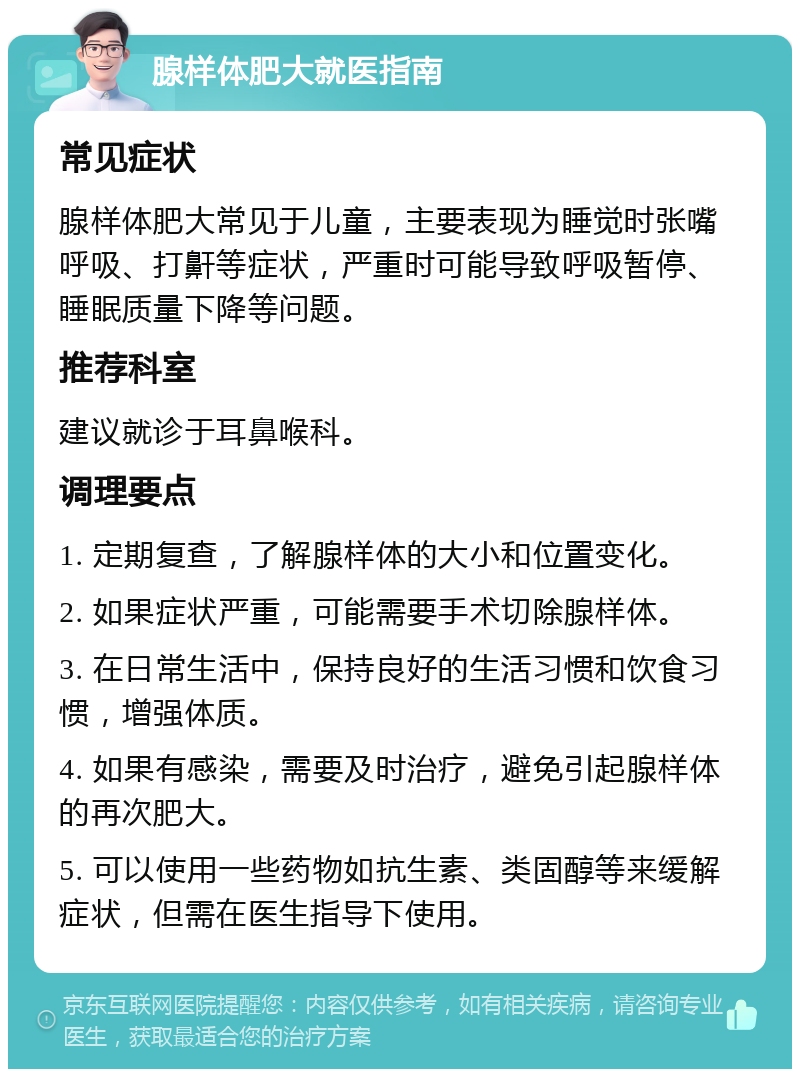 腺样体肥大就医指南 常见症状 腺样体肥大常见于儿童，主要表现为睡觉时张嘴呼吸、打鼾等症状，严重时可能导致呼吸暂停、睡眠质量下降等问题。 推荐科室 建议就诊于耳鼻喉科。 调理要点 1. 定期复查，了解腺样体的大小和位置变化。 2. 如果症状严重，可能需要手术切除腺样体。 3. 在日常生活中，保持良好的生活习惯和饮食习惯，增强体质。 4. 如果有感染，需要及时治疗，避免引起腺样体的再次肥大。 5. 可以使用一些药物如抗生素、类固醇等来缓解症状，但需在医生指导下使用。