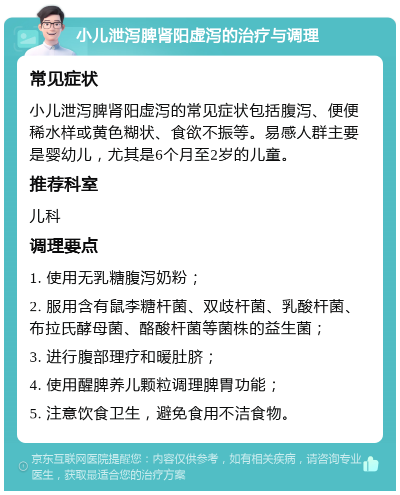 小儿泄泻脾肾阳虚泻的治疗与调理 常见症状 小儿泄泻脾肾阳虚泻的常见症状包括腹泻、便便稀水样或黄色糊状、食欲不振等。易感人群主要是婴幼儿，尤其是6个月至2岁的儿童。 推荐科室 儿科 调理要点 1. 使用无乳糖腹泻奶粉； 2. 服用含有鼠李糖杆菌、双歧杆菌、乳酸杆菌、布拉氏酵母菌、酪酸杆菌等菌株的益生菌； 3. 进行腹部理疗和暖肚脐； 4. 使用醒脾养儿颗粒调理脾胃功能； 5. 注意饮食卫生，避免食用不洁食物。